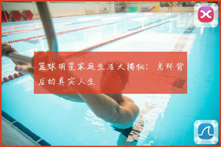 篮球明星家庭生活大揭秘：光环背后的真实人生