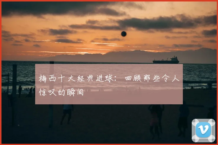 梅西十大经典进球：回顾那些令人惊叹的瞬间